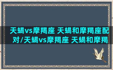 天蝎vs摩羯座 天蝎和摩羯座配对/天蝎vs摩羯座 天蝎和摩羯座配对-我的网站